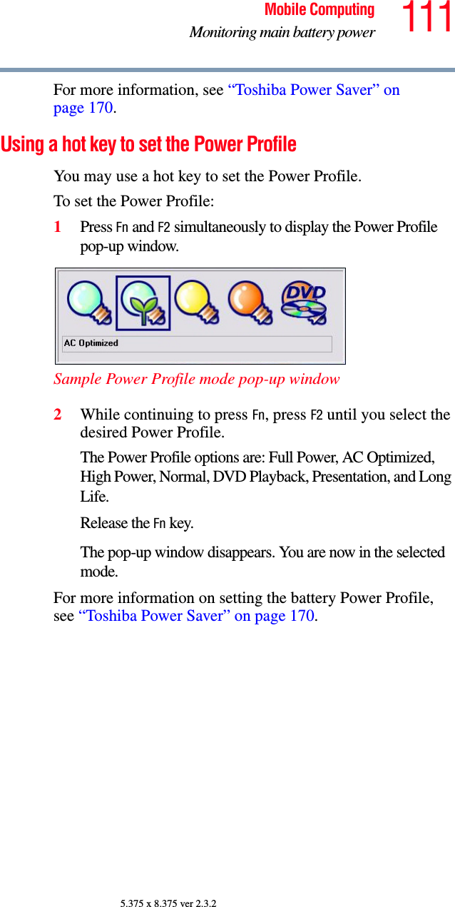 111Mobile ComputingMonitoring main battery power5.375 x 8.375 ver 2.3.2For more information, see “Toshiba Power Saver” on page 170. Using a hot key to set the Power ProfileYou may use a hot key to set the Power Profile.To set the Power Profile: 1Press Fn and F2 simultaneously to display the Power Profile pop-up window.Sample Power Profile mode pop-up window2While continuing to press Fn, press F2 until you select the desired Power Profile.The Power Profile options are: Full Power, AC Optimized, High Power, Normal, DVD Playback, Presentation, and Long Life. Release the Fn key.The pop-up window disappears. You are now in the selected mode.For more information on setting the battery Power Profile, see “Toshiba Power Saver” on page 170. 