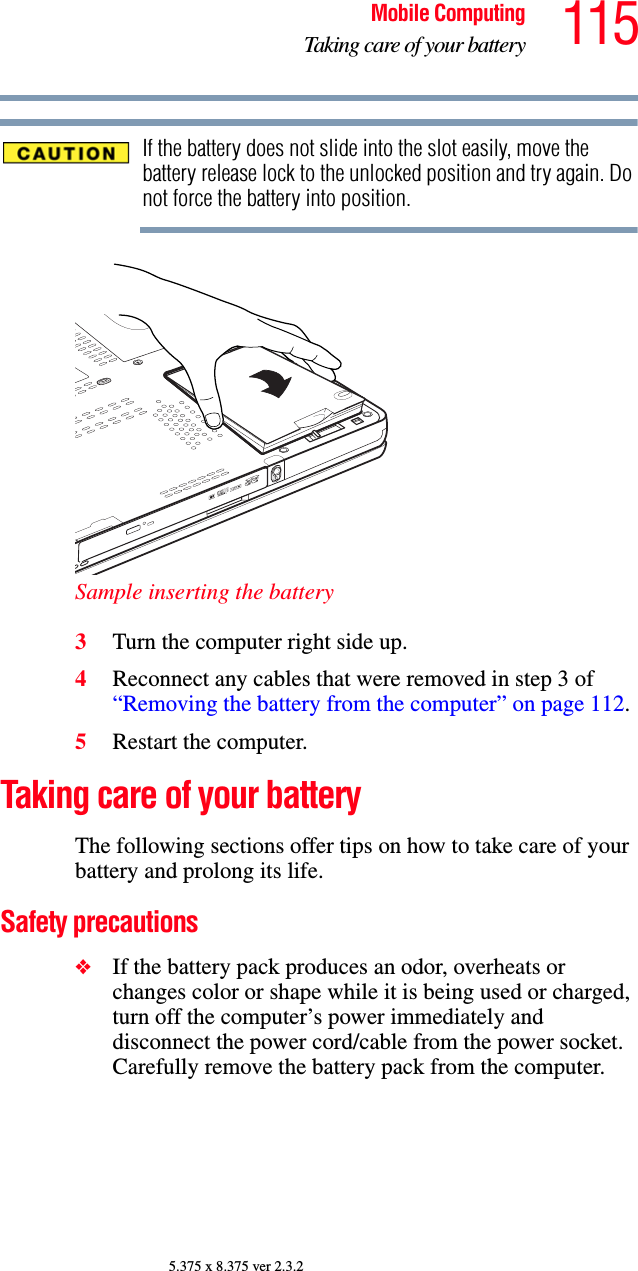 115Mobile ComputingTaking care of your battery5.375 x 8.375 ver 2.3.2If the battery does not slide into the slot easily, move the battery release lock to the unlocked position and try again. Do not force the battery into position.Sample inserting the battery3Turn the computer right side up.4Reconnect any cables that were removed in step 3 of “Removing the battery from the computer” on page 112.5Restart the computer.Taking care of your batteryThe following sections offer tips on how to take care of your battery and prolong its life.Safety precautions❖If the battery pack produces an odor, overheats or changes color or shape while it is being used or charged, turn off the computer’s power immediately and disconnect the power cord/cable from the power socket. Carefully remove the battery pack from the computer.