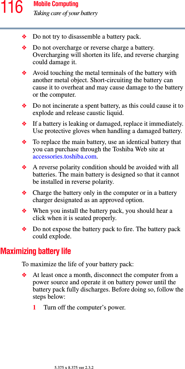 116 Mobile ComputingTaking care of your battery5.375 x 8.375 ver 2.3.2❖Do not try to disassemble a battery pack.❖Do not overcharge or reverse charge a battery. Overcharging will shorten its life, and reverse charging could damage it.❖Avoid touching the metal terminals of the battery with another metal object. Short-circuiting the battery can cause it to overheat and may cause damage to the battery or the computer.❖Do not incinerate a spent battery, as this could cause it to explode and release caustic liquid.❖If a battery is leaking or damaged, replace it immediately. Use protective gloves when handling a damaged battery.❖To replace the main battery, use an identical battery that you can purchase through the Toshiba Web site at accessories.toshiba.com.❖A reverse polarity condition should be avoided with all batteries. The main battery is designed so that it cannot be installed in reverse polarity. ❖Charge the battery only in the computer or in a battery charger designated as an approved option.❖When you install the battery pack, you should hear a click when it is seated properly.❖Do not expose the battery pack to fire. The battery pack could explode.Maximizing battery lifeTo maximize the life of your battery pack:❖At least once a month, disconnect the computer from a power source and operate it on battery power until the battery pack fully discharges. Before doing so, follow the steps below:1Turn off the computer’s power.