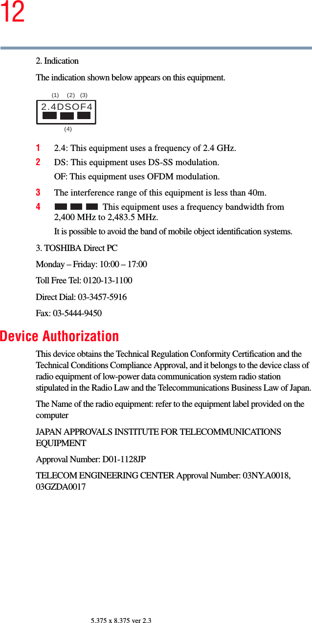 125.375 x 8.375 ver 2.32. IndicationThe indication shown below appears on this equipment.12.4: This equipment uses a frequency of 2.4 GHz.2DS: This equipment uses DS-SS modulation.OF: This equipment uses OFDM modulation.3The interference range of this equipment is less than 40m.4This equipment uses a frequency bandwidth from 2,400 MHz to 2,483.5 MHz.It is possible to avoid the band of mobile object identification systems.3. TOSHIBA Direct PCMonday – Friday: 10:00 – 17:00Toll Free Tel: 0120-13-1100Direct Dial: 03-3457-5916Fax: 03-5444-9450Device AuthorizationThis device obtains the Technical Regulation Conformity Certification and the Technical Conditions Compliance Approval, and it belongs to the device class of radio equipment of low-power data communication system radio station stipulated in the Radio Law and the Telecommunications Business Law of Japan.The Name of the radio equipment: refer to the equipment label provided on the computerJAPAN APPROVALS INSTITUTE FOR TELECOMMUNICATIONS EQUIPMENTApproval Number: D01-1128JPTELECOM ENGINEERING CENTER Approval Number: 03NY.A0018, 03GZDA00172.4DSOF4(1) (2) (3)  (4) 