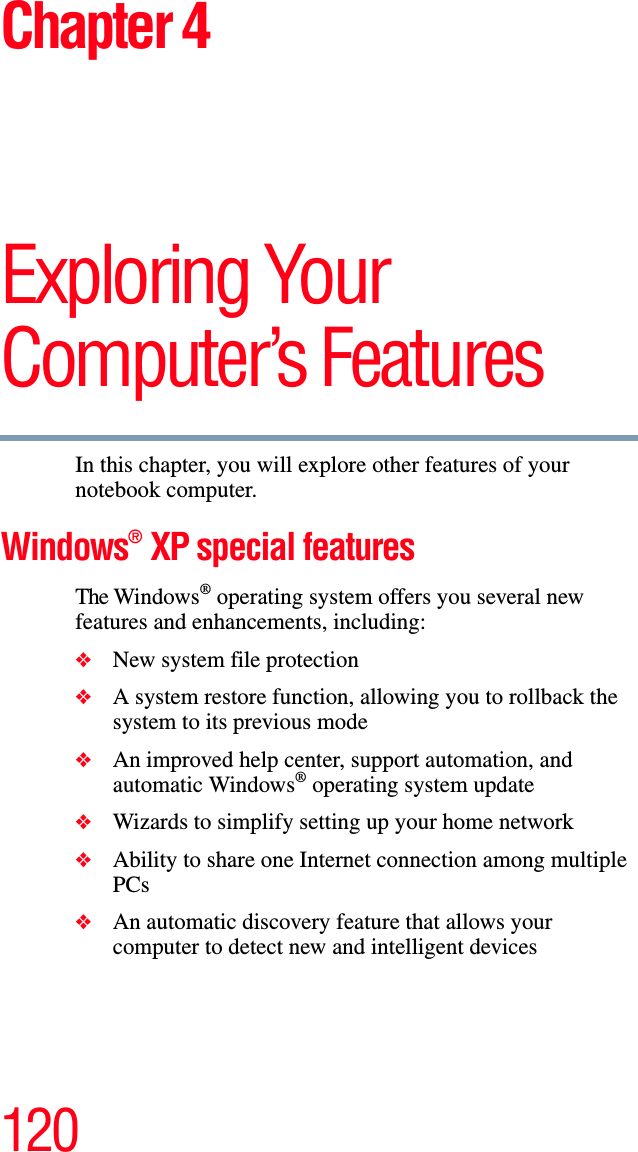 120Chapter 4Exploring Your Computer’s FeaturesIn this chapter, you will explore other features of your notebook computer.Windows® XP special featuresThe Windows® operating system offers you several new features and enhancements, including:❖New system file protection❖A system restore function, allowing you to rollback the system to its previous mode❖An improved help center, support automation, and automatic Windows® operating system update❖Wizards to simplify setting up your home network❖Ability to share one Internet connection among multiple PCs❖An automatic discovery feature that allows your computer to detect new and intelligent devices