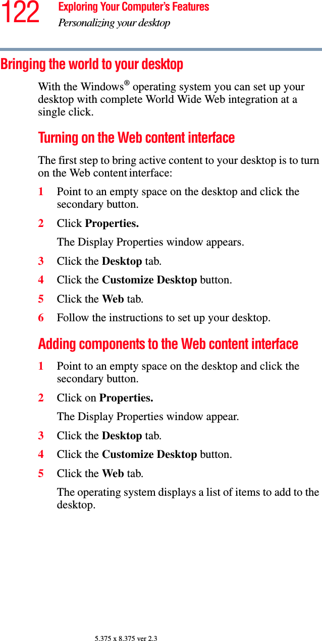 122 Exploring Your Computer’s FeaturesPersonalizing your desktop5.375 x 8.375 ver 2.3Bringing the world to your desktopWith the Windows® operating system you can set up your desktop with complete World Wide Web integration at a single click.Turning on the Web content interfaceThe first step to bring active content to your desktop is to turn on the Web content interface: 1Point to an empty space on the desktop and click the secondary button.2Click Properties.The Display Properties window appears.3Click the Desktop tab.4Click the Customize Desktop button.5Click the Web tab.6Follow the instructions to set up your desktop.Adding components to the Web content interface1Point to an empty space on the desktop and click the secondary button.2Click on Properties.The Display Properties window appear.3Click the Desktop tab.4Click the Customize Desktop button.5Click the Web tab.The operating system displays a list of items to add to the desktop.