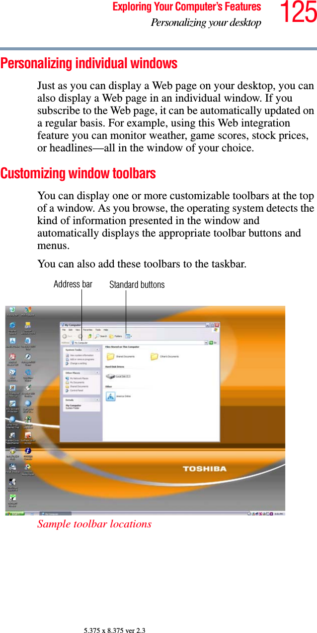 125Exploring Your Computer’s FeaturesPersonalizing your desktop5.375 x 8.375 ver 2.3Personalizing individual windowsJust as you can display a Web page on your desktop, you can also display a Web page in an individual window. If you subscribe to the Web page, it can be automatically updated on a regular basis. For example, using this Web integration feature you can monitor weather, game scores, stock prices, or headlines—all in the window of your choice.Customizing window toolbarsYou can display one or more customizable toolbars at the top of a window. As you browse, the operating system detects the kind of information presented in the window and automatically displays the appropriate toolbar buttons and menus.You can also add these toolbars to the taskbar.Sample toolbar locationsAddress bar Standard buttons