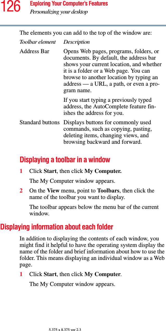 126 Exploring Your Computer’s FeaturesPersonalizing your desktop5.375 x 8.375 ver 2.3The elements you can add to the top of the window are:Displaying a toolbar in a window1Click Start, then click My Computer.The My Computer window appears.2On the View menu, point to Toolbars, then click the name of the toolbar you want to display.The toolbar appears below the menu bar of the current window.Displaying information about each folderIn addition to displaying the contents of each window, you might find it helpful to have the operating system display the name of the folder and brief information about how to use the folder. This means displaying an individual window as a Web page.1Click Start, then click My Computer.The My Computer window appears.Toolbar element DescriptionAddress Bar Opens Web pages, programs, folders, or documents. By default, the address bar shows your current location, and whether it is a folder or a Web page. You can browse to another location by typing an address — a URL, a path, or even a pro-gram name.If you start typing a previously typed address, the AutoComplete feature fin-ishes the address for you.Standard buttons Displays buttons for commonly used commands, such as copying, pasting, deleting items, changing views, and browsing backward and forward.