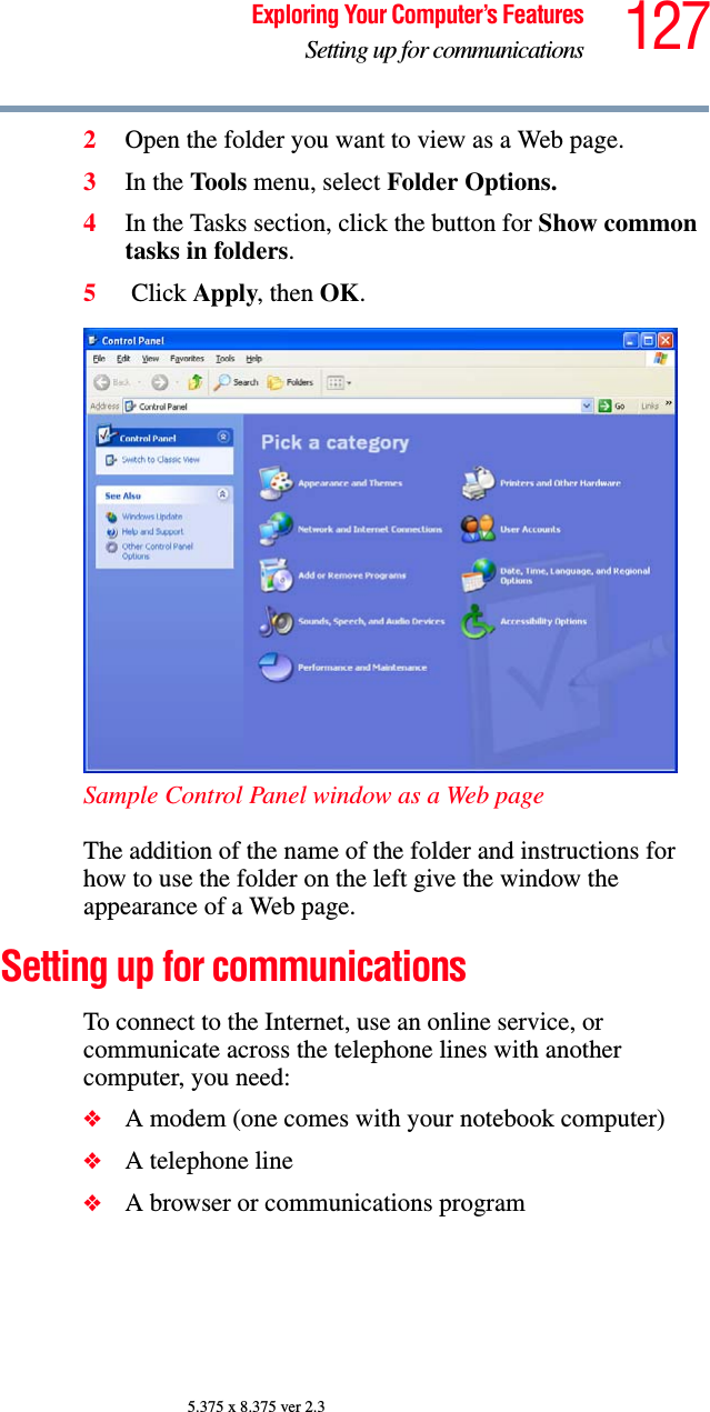 127Exploring Your Computer’s FeaturesSetting up for communications5.375 x 8.375 ver 2.32Open the folder you want to view as a Web page.3In the Tools menu, select Folder Options.4In the Tasks section, click the button for Show common tasks in folders.5 Click Apply, then OK.Sample Control Panel window as a Web pageThe addition of the name of the folder and instructions for how to use the folder on the left give the window the appearance of a Web page.Setting up for communicationsTo connect to the Internet, use an online service, or communicate across the telephone lines with another computer, you need:❖A modem (one comes with your notebook computer) ❖A telephone line ❖A browser or communications program 