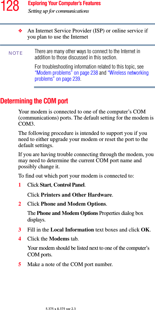 128 Exploring Your Computer’s FeaturesSetting up for communications5.375 x 8.375 ver 2.3❖An Internet Service Provider (ISP) or online service if you plan to use the Internet There are many other ways to connect to the Internet in addition to those discussed in this section.For troubleshooting information related to this topic, see “Modem problems” on page 238 and “Wireless networking problems” on page 239.Determining the COM port Your modem is connected to one of the computer’s COM (communications) ports. The default setting for the modem is COM3.The following procedure is intended to support you if you need to either upgrade your modem or reset the port to the default settings.If you are having trouble connecting through the modem, you may need to determine the current COM port name and possibly change it.To find out which port your modem is connected to:1Click Start, Control Panel.Click Printers and Other Hardware.2Click Phone and Modem Options.The Phone and Modem Options Properties dialog box displays.3Fill in the Local Information text boxes and click OK.4Click the Modems tab.Your modem should be listed next to one of the computer’s COM ports.5Make a note of the COM port number.NOTE