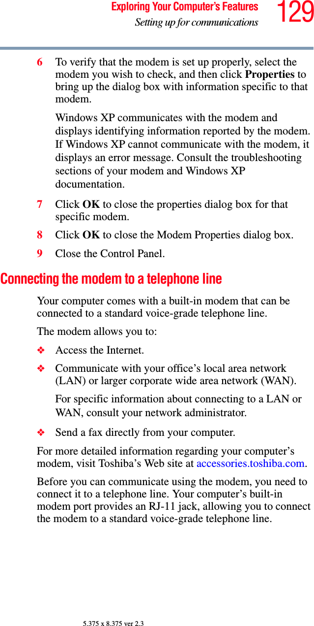 129Exploring Your Computer’s FeaturesSetting up for communications5.375 x 8.375 ver 2.36To verify that the modem is set up properly, select the modem you wish to check, and then click Properties to bring up the dialog box with information specific to that modem.Windows XP communicates with the modem and displays identifying information reported by the modem. If Windows XP cannot communicate with the modem, it displays an error message. Consult the troubleshooting sections of your modem and Windows XP documentation.7Click OK to close the properties dialog box for that specific modem. 8Click OK to close the Modem Properties dialog box.9Close the Control Panel.Connecting the modem to a telephone lineYour computer comes with a built-in modem that can be connected to a standard voice-grade telephone line.The modem allows you to:❖Access the Internet.❖Communicate with your office’s local area network (LAN) or larger corporate wide area network (WAN).For specific information about connecting to a LAN or WAN, consult your network administrator.❖Send a fax directly from your computer.For more detailed information regarding your computer’s modem, visit Toshiba’s Web site at accessories.toshiba.com.Before you can communicate using the modem, you need to connect it to a telephone line. Your computer’s built-in modem port provides an RJ-11 jack, allowing you to connect the modem to a standard voice-grade telephone line.