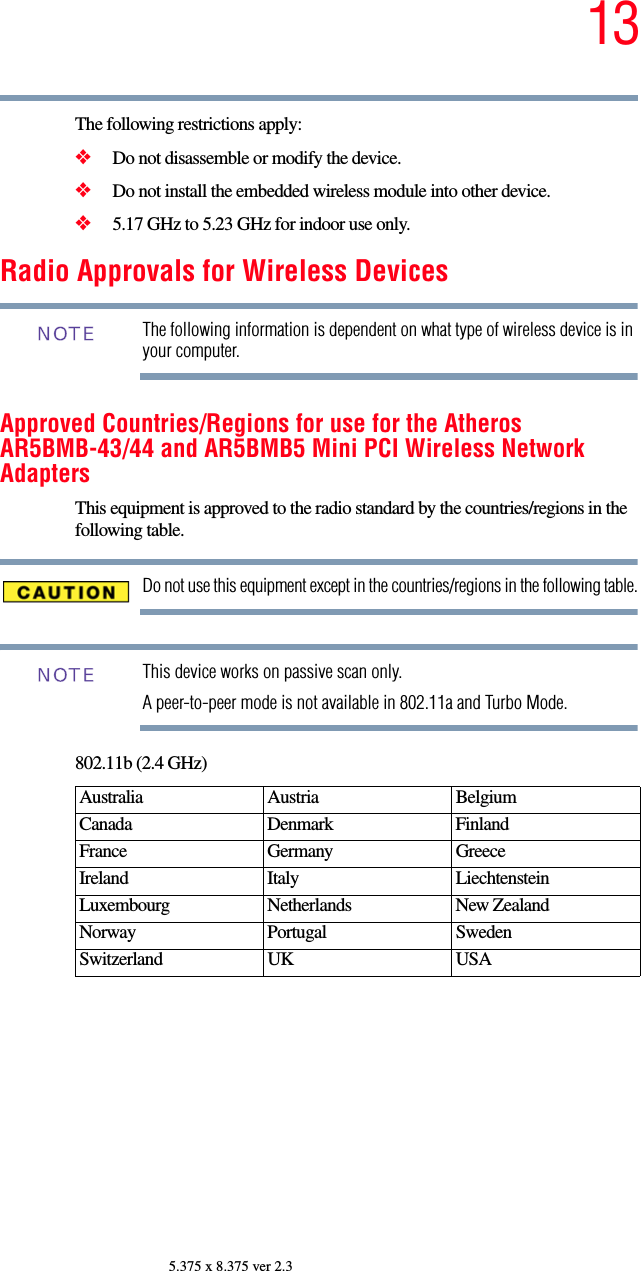 135.375 x 8.375 ver 2.3The following restrictions apply:❖Do not disassemble or modify the device.❖Do not install the embedded wireless module into other device.❖5.17 GHz to 5.23 GHz for indoor use only.Radio Approvals for Wireless DevicesThe following information is dependent on what type of wireless device is in your computer.Approved Countries/Regions for use for the Atheros AR5BMB-43/44 and AR5BMB5 Mini PCI Wireless Network AdaptersThis equipment is approved to the radio standard by the countries/regions in the following table.Do not use this equipment except in the countries/regions in the following table.This device works on passive scan only. A peer-to-peer mode is not available in 802.11a and Turbo Mode.802.11b (2.4 GHz)Australia Austria  Belgium Canada Denmark FinlandFrance Germany GreeceIreland Italy  LiechtensteinLuxembourg Netherlands New Zealand Norway Portugal SwedenSwitzerland UK USANOTENOTE