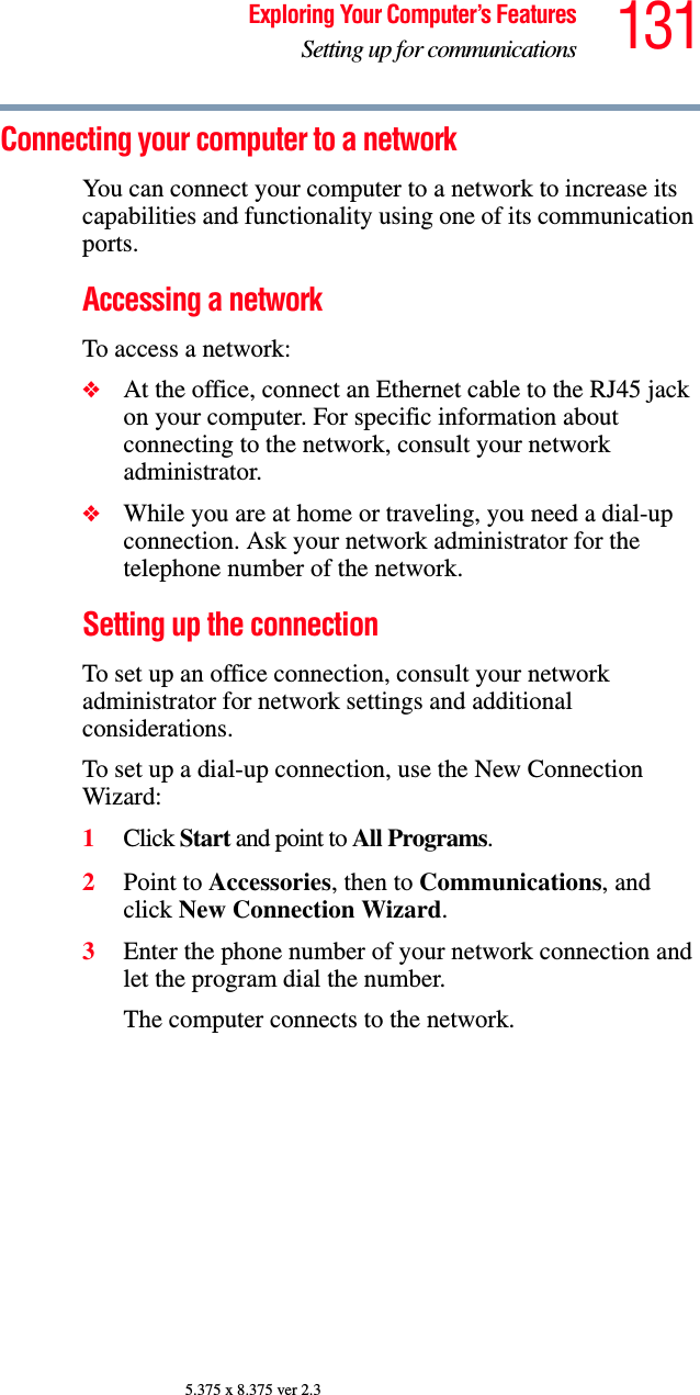 131Exploring Your Computer’s FeaturesSetting up for communications5.375 x 8.375 ver 2.3Connecting your computer to a network You can connect your computer to a network to increase its capabilities and functionality using one of its communication ports. Accessing a networkTo access a network:❖At the office, connect an Ethernet cable to the RJ45 jack on your computer. For specific information about connecting to the network, consult your network administrator.❖While you are at home or traveling, you need a dial-up connection. Ask your network administrator for the telephone number of the network.Setting up the connection To set up an office connection, consult your network administrator for network settings and additional considerations. To set up a dial-up connection, use the New Connection Wizard:1Click Start and point to All Programs.2Point to Accessories, then to Communications, and click New Connection Wizard.3Enter the phone number of your network connection and let the program dial the number.The computer connects to the network.