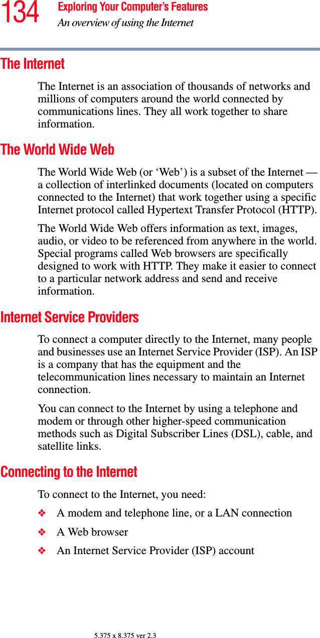 134 Exploring Your Computer’s FeaturesAn overview of using the Internet5.375 x 8.375 ver 2.3The Internet The Internet is an association of thousands of networks and millions of computers around the world connected by communications lines. They all work together to share information. The World Wide Web The World Wide Web (or ‘Web’) is a subset of the Internet — a collection of interlinked documents (located on computers connected to the Internet) that work together using a specific Internet protocol called Hypertext Transfer Protocol (HTTP). The World Wide Web offers information as text, images, audio, or video to be referenced from anywhere in the world. Special programs called Web browsers are specifically designed to work with HTTP. They make it easier to connect to a particular network address and send and receive information. Internet Service Providers To connect a computer directly to the Internet, many people and businesses use an Internet Service Provider (ISP). An ISP is a company that has the equipment and the telecommunication lines necessary to maintain an Internet connection. You can connect to the Internet by using a telephone and modem or through other higher-speed communication methods such as Digital Subscriber Lines (DSL), cable, and satellite links.Connecting to the Internet To connect to the Internet, you need:❖A modem and telephone line, or a LAN connection ❖A Web browser ❖An Internet Service Provider (ISP) account