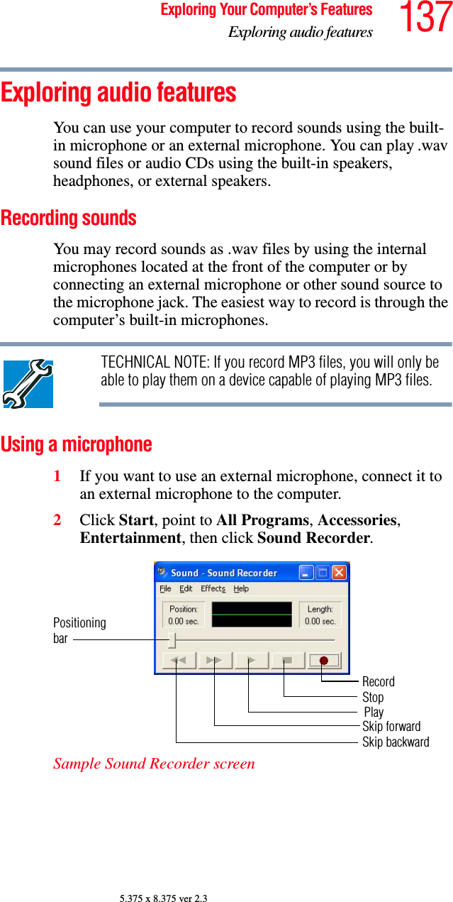 137Exploring Your Computer’s FeaturesExploring audio features5.375 x 8.375 ver 2.3Exploring audio featuresYou can use your computer to record sounds using the built-in microphone or an external microphone. You can play .wav sound files or audio CDs using the built-in speakers, headphones, or external speakers.Recording soundsYou may record sounds as .wav files by using the internal microphones located at the front of the computer or by connecting an external microphone or other sound source to the microphone jack. The easiest way to record is through the computer’s built-in microphones.TECHNICAL NOTE: If you record MP3 files, you will only be able to play them on a device capable of playing MP3 files.Using a microphone1If you want to use an external microphone, connect it to an external microphone to the computer.2Click Start, point to All Programs, Accessories, Entertainment, then click Sound Recorder.Sample Sound Recorder screenPositioningbarRecordStopSkip forwardSkip backwardPlay