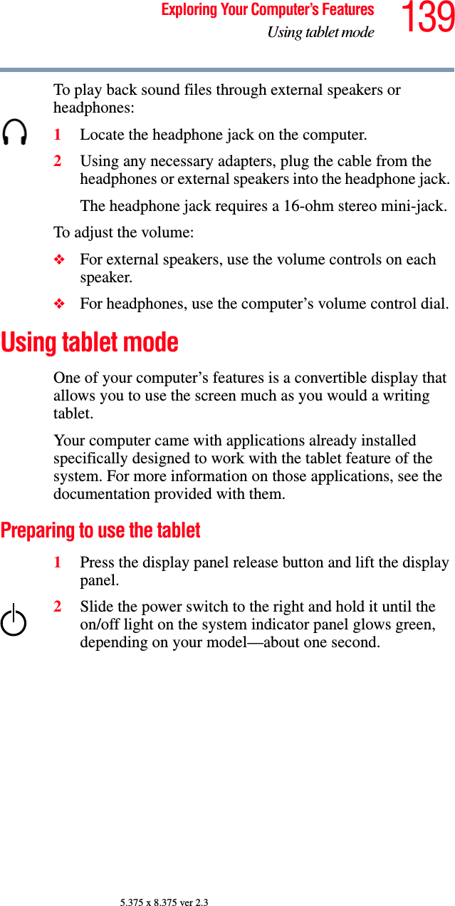 139Exploring Your Computer’s FeaturesUsing tablet mode5.375 x 8.375 ver 2.3To play back sound files through external speakers or headphones:1Locate the headphone jack on the computer.2Using any necessary adapters, plug the cable from the headphones or external speakers into the headphone jack. The headphone jack requires a 16-ohm stereo mini-jack.To adjust the volume:❖For external speakers, use the volume controls on each speaker.❖For headphones, use the computer’s volume control dial.Using tablet modeOne of your computer’s features is a convertible display that allows you to use the screen much as you would a writing tablet.Your computer came with applications already installed specifically designed to work with the tablet feature of the system. For more information on those applications, see the documentation provided with them. Preparing to use the tablet1Press the display panel release button and lift the display panel.2Slide the power switch to the right and hold it until the on/off light on the system indicator panel glows green, depending on your model—about one second.