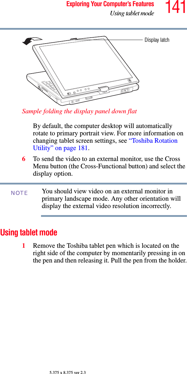 141Exploring Your Computer’s FeaturesUsing tablet mode5.375 x 8.375 ver 2.3Sample folding the display panel down flatBy default, the computer desktop will automatically rotate to primary portrait view. For more information on changing tablet screen settings, see “Toshiba Rotation Utility” on page 181.6To send the video to an external monitor, use the Cross Menu button (the Cross-Functional button) and select the display option. You should view video on an external monitor in primary landscape mode. Any other orientation will display the external video resolution incorrectly. Using tablet mode1Remove the Toshiba tablet pen which is located on the right side of the computer by momentarily pressing in on the pen and then releasing it. Pull the pen from the holder.Display latchNOTE