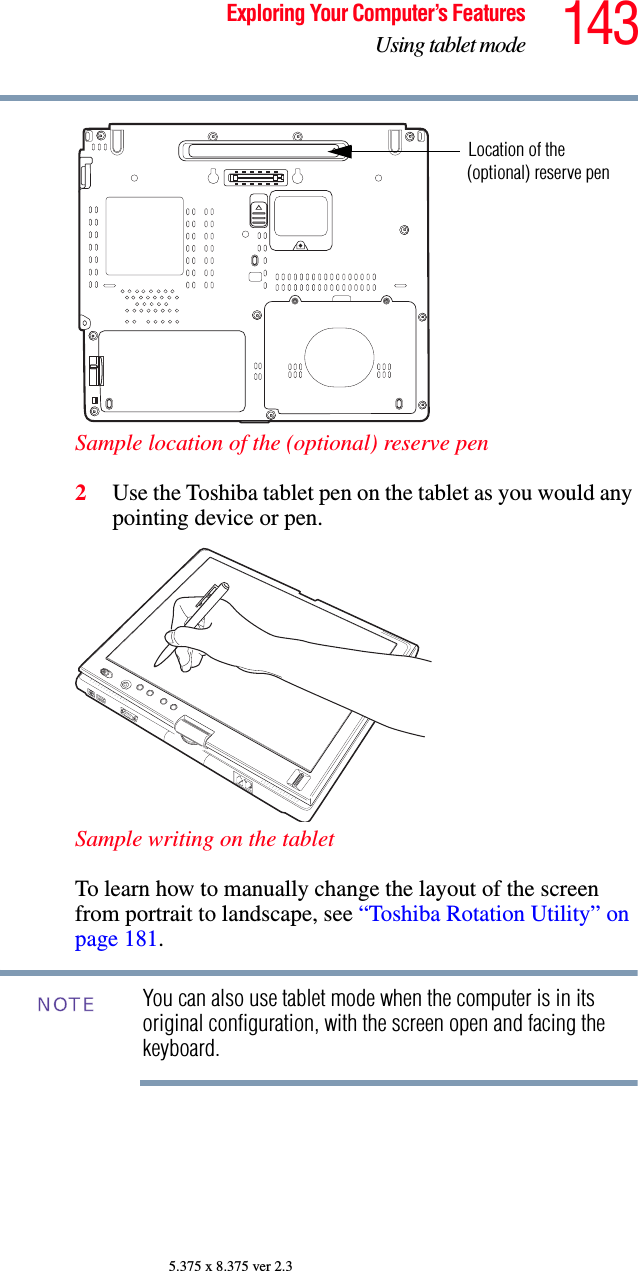 143Exploring Your Computer’s FeaturesUsing tablet mode5.375 x 8.375 ver 2.3Sample location of the (optional) reserve pen2Use the Toshiba tablet pen on the tablet as you would any pointing device or pen.Sample writing on the tabletTo learn how to manually change the layout of the screen from portrait to landscape, see “Toshiba Rotation Utility” on page 181.You can also use tablet mode when the computer is in its original configuration, with the screen open and facing the keyboard.Location of the(optional) reserve penNOTE