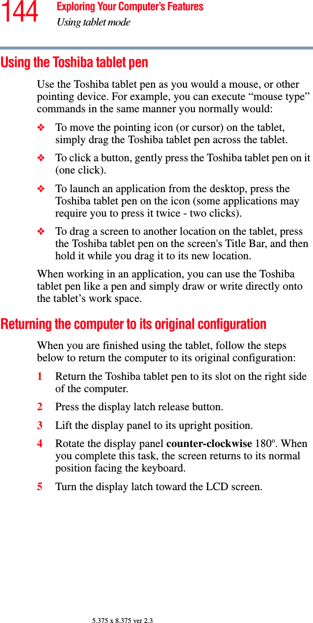 144 Exploring Your Computer’s FeaturesUsing tablet mode5.375 x 8.375 ver 2.3Using the Toshiba tablet penUse the Toshiba tablet pen as you would a mouse, or other pointing device. For example, you can execute “mouse type” commands in the same manner you normally would: ❖To move the pointing icon (or cursor) on the tablet, simply drag the Toshiba tablet pen across the tablet. ❖To click a button, gently press the Toshiba tablet pen on it (one click).❖To launch an application from the desktop, press the Toshiba tablet pen on the icon (some applications may require you to press it twice - two clicks). ❖To drag a screen to another location on the tablet, press the Toshiba tablet pen on the screen&apos;s Title Bar, and then hold it while you drag it to its new location. When working in an application, you can use the Toshiba tablet pen like a pen and simply draw or write directly onto the tablet’s work space.Returning the computer to its original configurationWhen you are finished using the tablet, follow the steps below to return the computer to its original configuration:1Return the Toshiba tablet pen to its slot on the right side of the computer.2Press the display latch release button.3Lift the display panel to its upright position.4Rotate the display panel counter-clockwise 180o. When you complete this task, the screen returns to its normal position facing the keyboard.5Turn the display latch toward the LCD screen.
