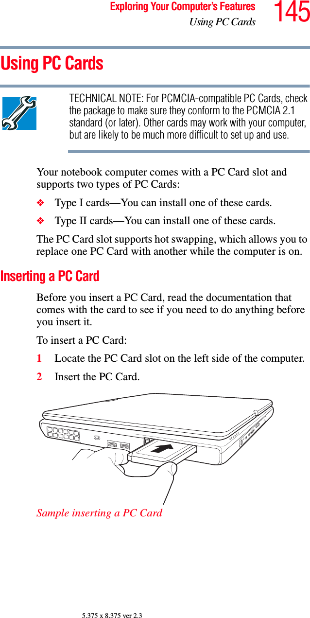 145Exploring Your Computer’s FeaturesUsing PC Cards5.375 x 8.375 ver 2.3Using PC CardsTECHNICAL NOTE: For PCMCIA-compatible PC Cards, check the package to make sure they conform to the PCMCIA 2.1 standard (or later). Other cards may work with your computer, but are likely to be much more difficult to set up and use.Your notebook computer comes with a PC Card slot and supports two types of PC Cards: ❖Type I cards—You can install one of these cards. ❖Type II cards—You can install one of these cards.The PC Card slot supports hot swapping, which allows you to replace one PC Card with another while the computer is on.Inserting a PC CardBefore you insert a PC Card, read the documentation that comes with the card to see if you need to do anything before you insert it.To insert a PC Card:1Locate the PC Card slot on the left side of the computer.2Insert the PC Card.Sample inserting a PC Card