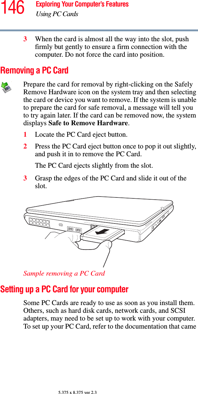 146 Exploring Your Computer’s FeaturesUsing PC Cards5.375 x 8.375 ver 2.33When the card is almost all the way into the slot, push firmly but gently to ensure a firm connection with the computer. Do not force the card into position.Removing a PC CardPrepare the card for removal by right-clicking on the Safely Remove Hardware icon on the system tray and then selecting the card or device you want to remove. If the system is unable to prepare the card for safe removal, a message will tell you to try again later. If the card can be removed now, the system displays Safe to Remove Hardware.1Locate the PC Card eject button.2Press the PC Card eject button once to pop it out slightly, and push it in to remove the PC Card.The PC Card ejects slightly from the slot.3Grasp the edges of the PC Card and slide it out of the slot.Sample removing a PC CardSetting up a PC Card for your computerSome PC Cards are ready to use as soon as you install them. Others, such as hard disk cards, network cards, and SCSI adapters, may need to be set up to work with your computer. To set up your PC Card, refer to the documentation that came 