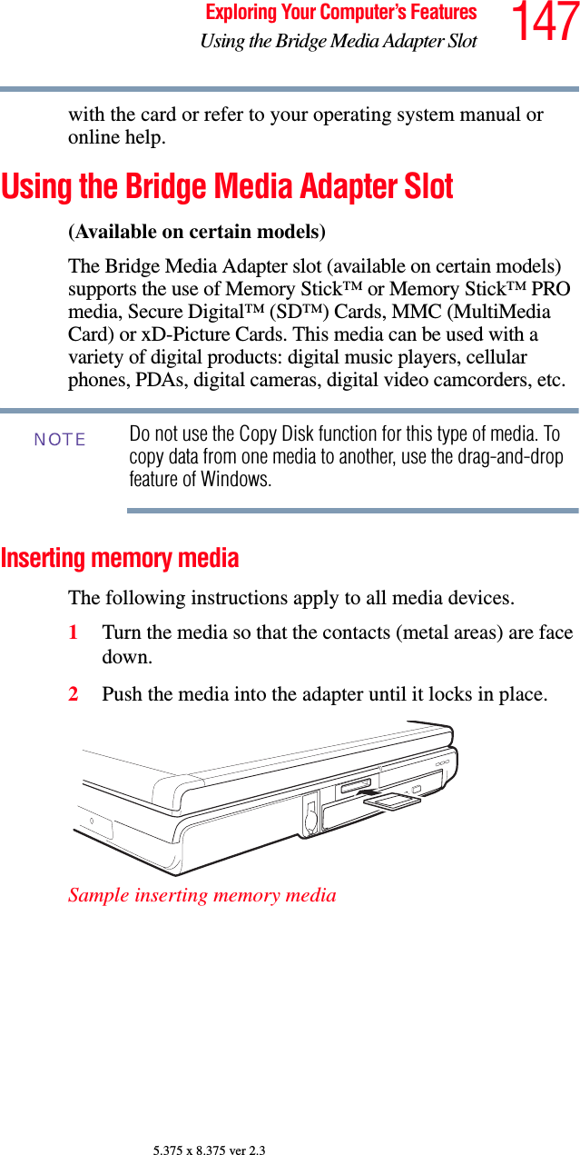 147Exploring Your Computer’s FeaturesUsing the Bridge Media Adapter Slot5.375 x 8.375 ver 2.3with the card or refer to your operating system manual or online help.Using the Bridge Media Adapter Slot(Available on certain models)The Bridge Media Adapter slot (available on certain models) supports the use of Memory Stick™ or Memory Stick™ PRO media, Secure Digital™ (SD™) Cards, MMC (MultiMedia Card) or xD-Picture Cards. This media can be used with a variety of digital products: digital music players, cellular phones, PDAs, digital cameras, digital video camcorders, etc.Do not use the Copy Disk function for this type of media. To copy data from one media to another, use the drag-and-drop feature of Windows.Inserting memory mediaThe following instructions apply to all media devices.1Turn the media so that the contacts (metal areas) are face down.2Push the media into the adapter until it locks in place.Sample inserting memory mediaNOTE