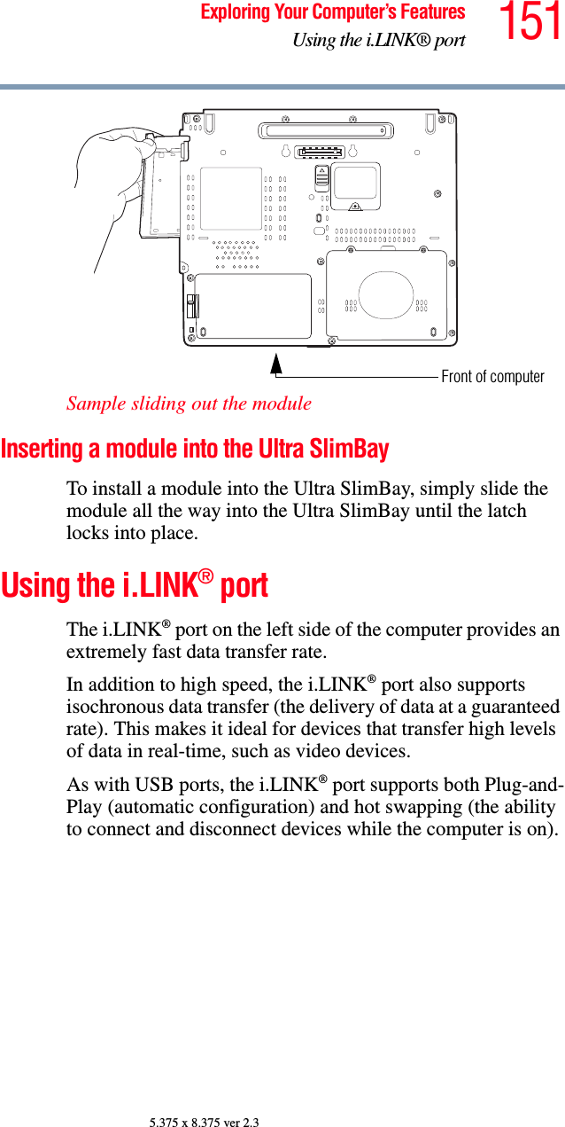 151Exploring Your Computer’s FeaturesUsing the i.LINK® port5.375 x 8.375 ver 2.3Sample sliding out the module Inserting a module into the Ultra SlimBay To install a module into the Ultra SlimBay, simply slide the module all the way into the Ultra SlimBay until the latch locks into place.Using the i.LINK® portThe i.LINK® port on the left side of the computer provides an extremely fast data transfer rate.In addition to high speed, the i.LINK® port also supports isochronous data transfer (the delivery of data at a guaranteed rate). This makes it ideal for devices that transfer high levels of data in real-time, such as video devices.As with USB ports, the i.LINK® port supports both Plug-and-Play (automatic configuration) and hot swapping (the ability to connect and disconnect devices while the computer is on).Front of computer