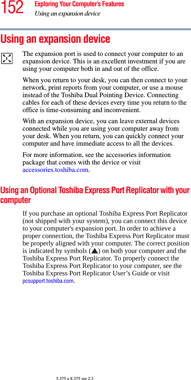 152 Exploring Your Computer’s FeaturesUsing an expansion device5.375 x 8.375 ver 2.3Using an expansion deviceThe expansion port is used to connect your computer to an expansion device. This is an excellent investment if you are using your computer both in and out of the office.When you return to your desk, you can then connect to your network, print reports from your computer, or use a mouse instead of the Toshiba Dual Pointing Device. Connecting cables for each of these devices every time you return to the office is time-consuming and inconvenient.With an expansion device, you can leave external devices connected while you are using your computer away from your desk. When you return, you can quickly connect your computer and have immediate access to all the devices.For more information, see the accessories information package that comes with the device or visit accessories.toshiba.com.Using an Optional Toshiba Express Port Replicator with your computerIf you purchase an optional Toshiba Express Port Replicator (not shipped with your system), you can connect this device to your computer&apos;s expansion port. In order to achieve a proper connection, the Toshiba Express Port Replicator must be properly aligned with your computer. The correct position is indicated by symbols ( ) on both your computer and the Toshiba Express Port Replicator. To properly connect the Toshiba Express Port Replicator to your computer, see the Toshiba Express Port Replicator User’s Guide or visit pcsupport.toshiba.com.