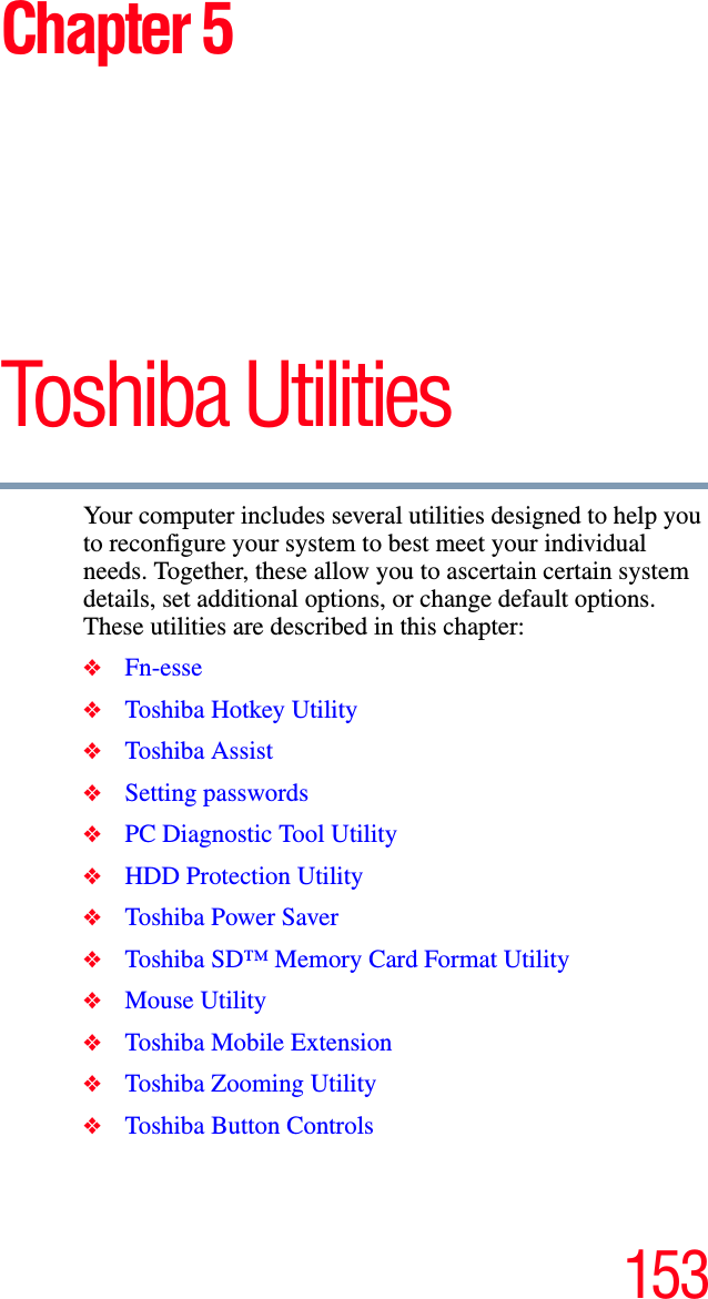 153Chapter 5Toshiba Utilities Your computer includes several utilities designed to help you to reconfigure your system to best meet your individual needs. Together, these allow you to ascertain certain system details, set additional options, or change default options. These utilities are described in this chapter:❖Fn-esse❖Toshiba Hotkey Utility❖Toshiba Assist❖Setting passwords❖PC Diagnostic Tool Utility❖HDD Protection Utility❖Toshiba Power Saver❖Toshiba SD™ Memory Card Format Utility❖Mouse Utility❖Toshiba Mobile Extension❖Toshiba Zooming Utility❖Toshiba Button Controls
