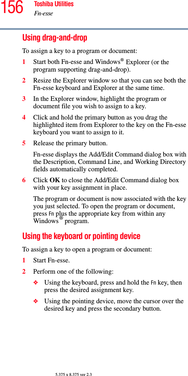 156 Toshiba UtilitiesFn-esse5.375 x 8.375 ver 2.3Using drag-and-drop To assign a key to a program or document:1Start both Fn-esse and Windows® Explorer (or the program supporting drag-and-drop).2Resize the Explorer window so that you can see both the Fn-esse keyboard and Explorer at the same time.3In the Explorer window, highlight the program or document file you wish to assign to a key.4Click and hold the primary button as you drag the highlighted item from Explorer to the key on the Fn-esse keyboard you want to assign to it.5Release the primary button.Fn-esse displays the Add/Edit Command dialog box with the Description, Command Line, and Working Directory fields automatically completed.6Click OK to close the Add/Edit Command dialog box with your key assignment in place.The program or document is now associated with the key you just selected. To open the program or document, press Fn plus the appropriate key from within any Windows ® program.Using the keyboard or pointing deviceTo assign a key to open a program or document:1Start Fn-esse.2Perform one of the following:❖Using the keyboard, press and hold the Fn key, then press the desired assignment key.❖Using the pointing device, move the cursor over the desired key and press the secondary button.