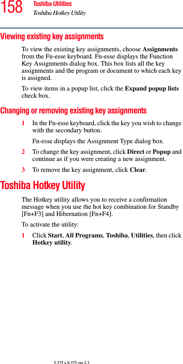 158 Toshiba UtilitiesToshiba Hotkey Utility5.375 x 8.375 ver 2.3Viewing existing key assignmentsTo view the existing key assignments, choose Assignments from the Fn-esse keyboard. Fn-esse displays the Function Key Assignments dialog box. This box lists all the key assignments and the program or document to which each key is assigned.To view items in a popup list, click the Expand popup lists check box.Changing or removing existing key assignments 1In the Fn-esse keyboard, click the key you wish to change with the secondary button.Fn-esse displays the Assignment Type dialog box.2To change the key assignment, click Direct or Popup and continue as if you were creating a new assignment. 3To remove the key assignment, click Clear.Toshiba Hotkey UtilityThe Hotkey utility allows you to receive a confirmation message when you use the hot key combination for Standby [Fn+F3] and Hibernation [Fn+F4].To activate the utility:1Click Start, All Programs, Toshiba, Utilities, then click Hotkey utility.