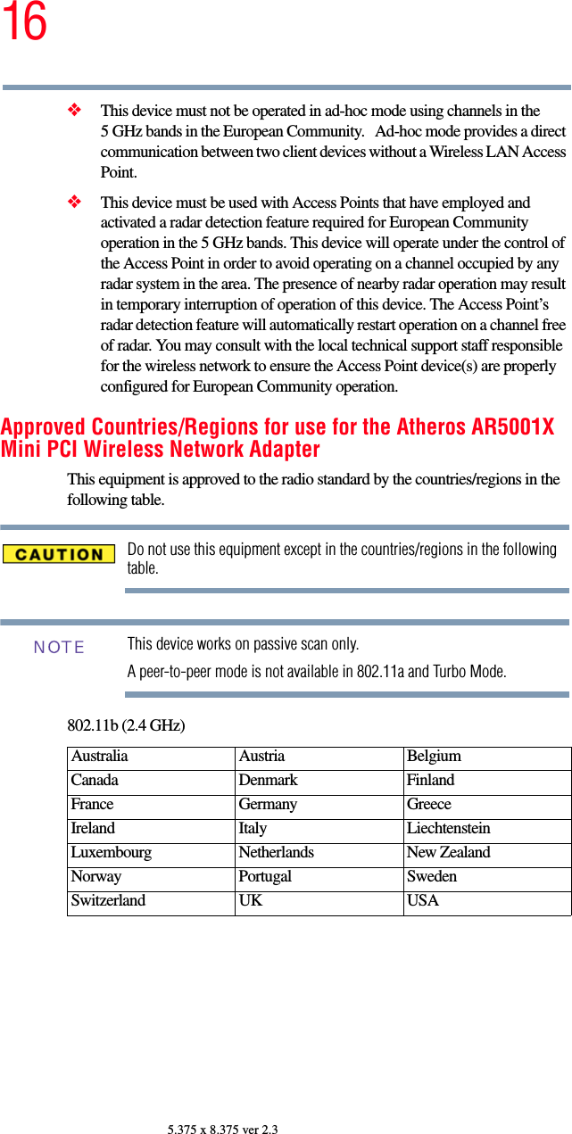 165.375 x 8.375 ver 2.3❖This device must not be operated in ad-hoc mode using channels in the 5 GHz bands in the European Community.   Ad-hoc mode provides a direct communication between two client devices without a Wireless LAN Access Point.❖This device must be used with Access Points that have employed and activated a radar detection feature required for European Community operation in the 5 GHz bands. This device will operate under the control of the Access Point in order to avoid operating on a channel occupied by any radar system in the area. The presence of nearby radar operation may result in temporary interruption of operation of this device. The Access Point’s radar detection feature will automatically restart operation on a channel free of radar. You may consult with the local technical support staff responsible for the wireless network to ensure the Access Point device(s) are properly configured for European Community operation. Approved Countries/Regions for use for the Atheros AR5001X Mini PCI Wireless Network AdapterThis equipment is approved to the radio standard by the countries/regions in the following table.Do not use this equipment except in the countries/regions in the following table.This device works on passive scan only. A peer-to-peer mode is not available in 802.11a and Turbo Mode.802.11b (2.4 GHz)Australia Austria  Belgium Canada Denmark FinlandFrance Germany GreeceIreland Italy  LiechtensteinLuxembourg Netherlands New Zealand Norway Portugal SwedenSwitzerland UK USANOTE