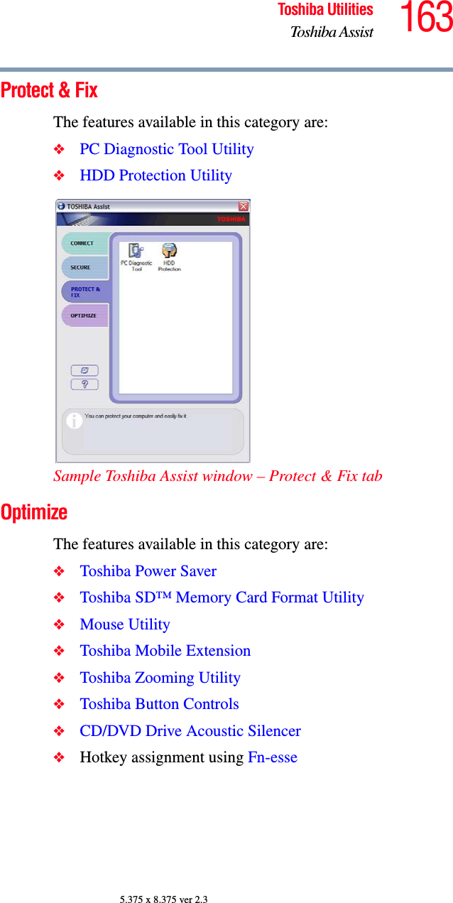 163Toshiba UtilitiesToshiba Assist5.375 x 8.375 ver 2.3Protect &amp; FixThe features available in this category are:❖PC Diagnostic Tool Utility❖HDD Protection UtilitySample Toshiba Assist window – Protect &amp; Fix tabOptimizeThe features available in this category are:❖Toshiba Power Saver❖Toshiba SD™ Memory Card Format Utility❖Mouse Utility❖Toshiba Mobile Extension❖Toshiba Zooming Utility❖Toshiba Button Controls❖CD/DVD Drive Acoustic Silencer❖Hotkey assignment using Fn-esse