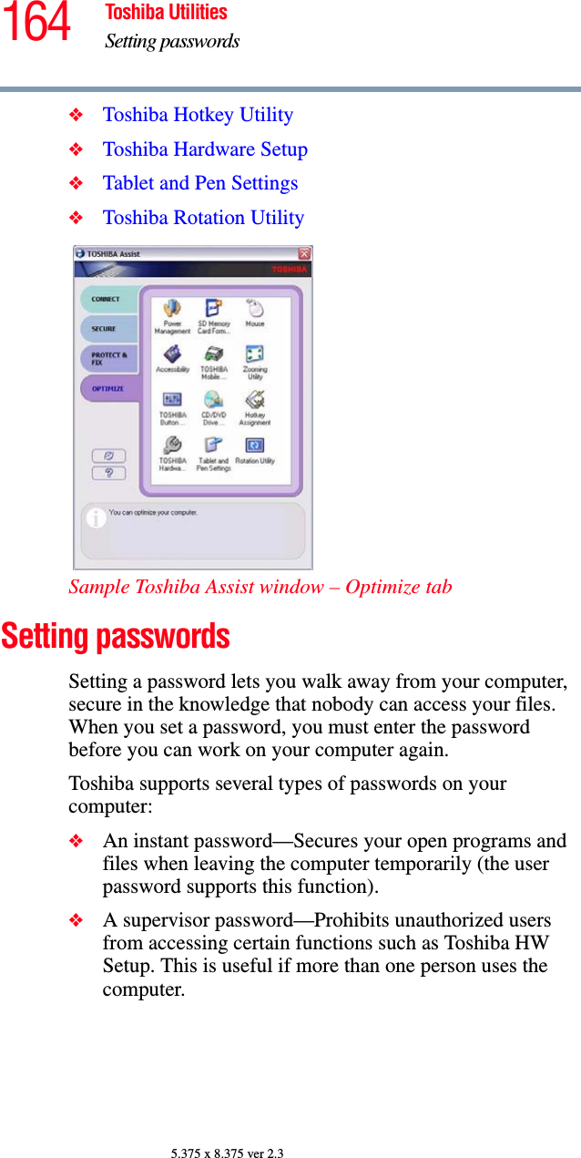 164 Toshiba UtilitiesSetting passwords5.375 x 8.375 ver 2.3❖Toshiba Hotkey Utility❖Toshiba Hardware Setup❖Tablet and Pen Settings❖Toshiba Rotation UtilitySample Toshiba Assist window – Optimize tabSetting passwordsSetting a password lets you walk away from your computer, secure in the knowledge that nobody can access your files. When you set a password, you must enter the password before you can work on your computer again.Toshiba supports several types of passwords on your computer:❖An instant password—Secures your open programs and files when leaving the computer temporarily (the user password supports this function).❖A supervisor password—Prohibits unauthorized users from accessing certain functions such as Toshiba HW Setup. This is useful if more than one person uses the computer. 