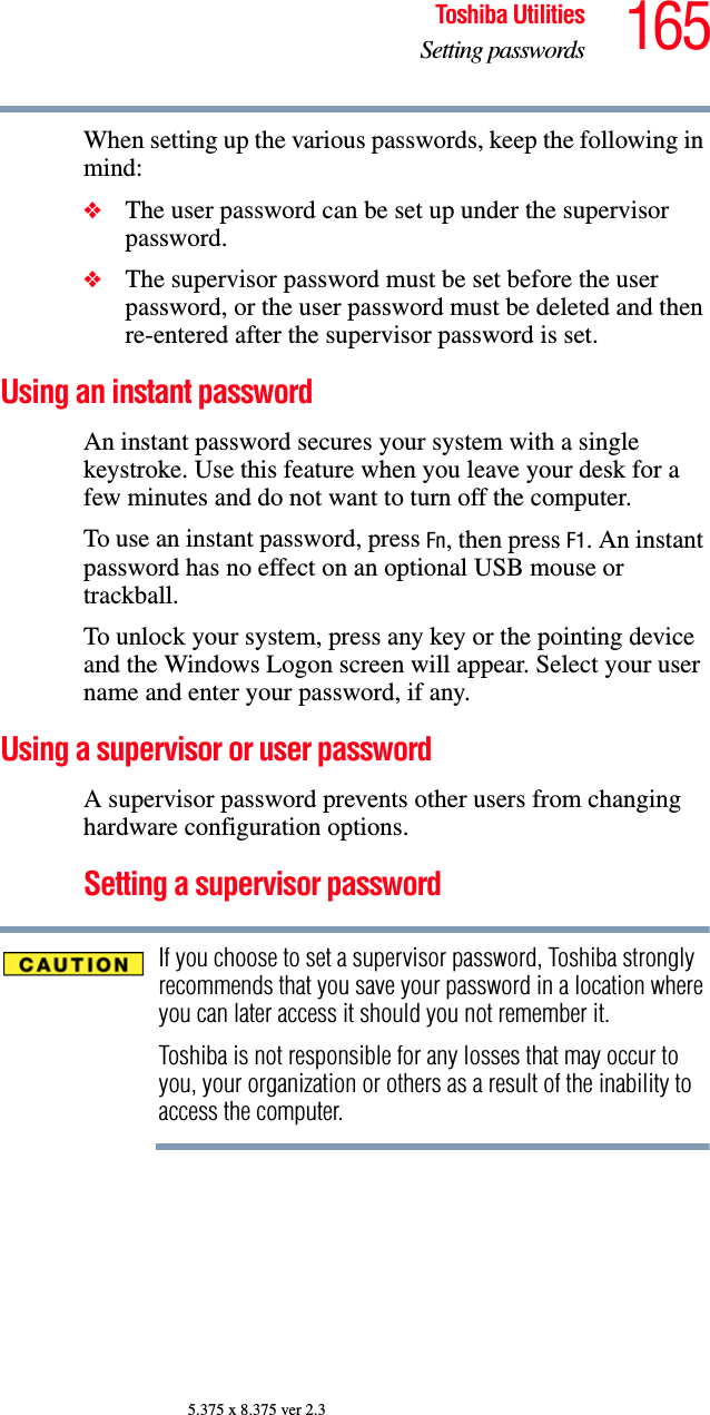 165Toshiba UtilitiesSetting passwords5.375 x 8.375 ver 2.3When setting up the various passwords, keep the following in mind:❖The user password can be set up under the supervisor password.❖The supervisor password must be set before the user password, or the user password must be deleted and then re-entered after the supervisor password is set.Using an instant passwordAn instant password secures your system with a single keystroke. Use this feature when you leave your desk for a few minutes and do not want to turn off the computer.To use an instant password, press Fn, then press F1. An instant password has no effect on an optional USB mouse or trackball.To unlock your system, press any key or the pointing device and the Windows Logon screen will appear. Select your user name and enter your password, if any.Using a supervisor or user passwordA supervisor password prevents other users from changing hardware configuration options.Setting a supervisor passwordIf you choose to set a supervisor password, Toshiba strongly recommends that you save your password in a location where you can later access it should you not remember it.Toshiba is not responsible for any losses that may occur to you, your organization or others as a result of the inability to access the computer.