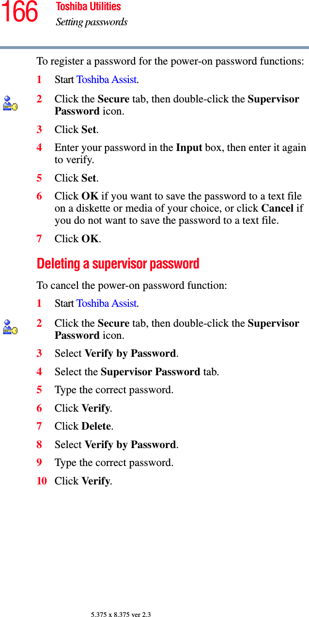 166 Toshiba UtilitiesSetting passwords5.375 x 8.375 ver 2.3To register a password for the power-on password functions:1Start Toshiba Assist.2Click the Secure tab, then double-click the Supervisor Password icon.3Click Set.4Enter your password in the Input box, then enter it again to verify.5Click Set.6Click OK if you want to save the password to a text file on a diskette or media of your choice, or click Cancel if you do not want to save the password to a text file.7Click OK.Deleting a supervisor passwordTo cancel the power-on password function:1Start Toshiba Assist.2Click the Secure tab, then double-click the Supervisor Password icon.3Select Verify by Password.4Select the Supervisor Password tab.5Type the correct password.6Click Verify.7Click Delete.8Select Verify by Password.9Type the correct password.10 Click Verify.