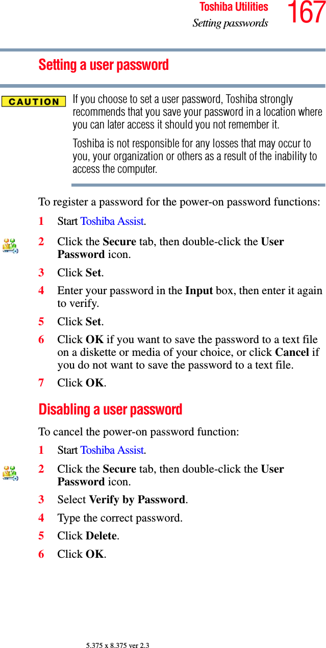 167Toshiba UtilitiesSetting passwords5.375 x 8.375 ver 2.3Setting a user passwordIf you choose to set a user password, Toshiba strongly recommends that you save your password in a location where you can later access it should you not remember it.Toshiba is not responsible for any losses that may occur to you, your organization or others as a result of the inability to access the computer.To register a password for the power-on password functions:1Start Toshiba Assist.2Click the Secure tab, then double-click the User Password icon.3Click Set.4Enter your password in the Input box, then enter it again to verify.5Click Set.6Click OK if you want to save the password to a text file on a diskette or media of your choice, or click Cancel if you do not want to save the password to a text file.7Click OK.Disabling a user passwordTo cancel the power-on password function:1Start Toshiba Assist.2Click the Secure tab, then double-click the User Password icon.3Select Verify by Password.4Type the correct password.5Click Delete.6Click OK.