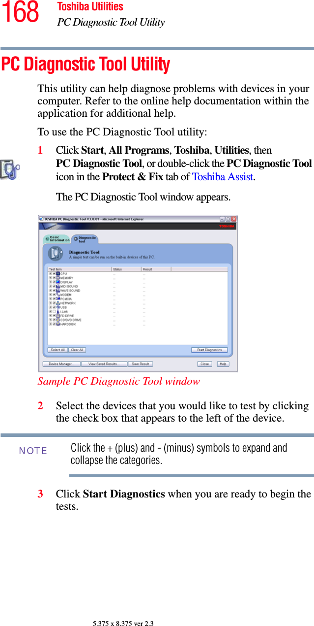 168 Toshiba UtilitiesPC Diagnostic Tool Utility5.375 x 8.375 ver 2.3PC Diagnostic Tool UtilityThis utility can help diagnose problems with devices in your computer. Refer to the online help documentation within the application for additional help. To use the PC Diagnostic Tool utility:1Click Start, All Programs, Toshiba, Utilities, then PC Diagnostic Tool, or double-click the PC Diagnostic Tool icon in the Protect &amp; Fix tab of Toshiba Assist.The PC Diagnostic Tool window appears.Sample PC Diagnostic Tool window2Select the devices that you would like to test by clicking the check box that appears to the left of the device.Click the + (plus) and - (minus) symbols to expand and collapse the categories.3Click Start Diagnostics when you are ready to begin the tests.NOTE