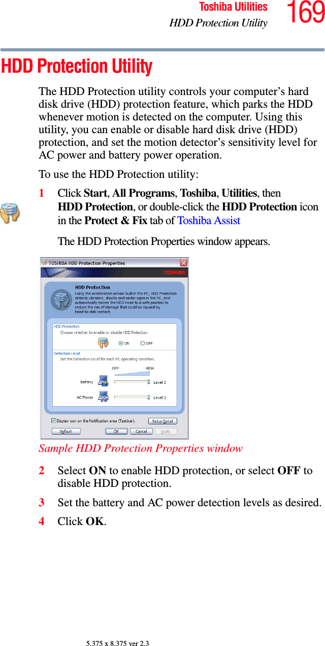 169Toshiba UtilitiesHDD Protection Utility5.375 x 8.375 ver 2.3HDD Protection UtilityThe HDD Protection utility controls your computer’s hard disk drive (HDD) protection feature, which parks the HDD whenever motion is detected on the computer. Using this utility, you can enable or disable hard disk drive (HDD) protection, and set the motion detector’s sensitivity level for AC power and battery power operation.To use the HDD Protection utility:1Click Start, All Programs, Toshiba, Utilities, then HDD Protection, or double-click the HDD Protection icon in the Protect &amp; Fix tab of Toshiba AssistThe HDD Protection Properties window appears.Sample HDD Protection Properties window2Select ON to enable HDD protection, or select OFF to disable HDD protection.3Set the battery and AC power detection levels as desired.4Click OK.