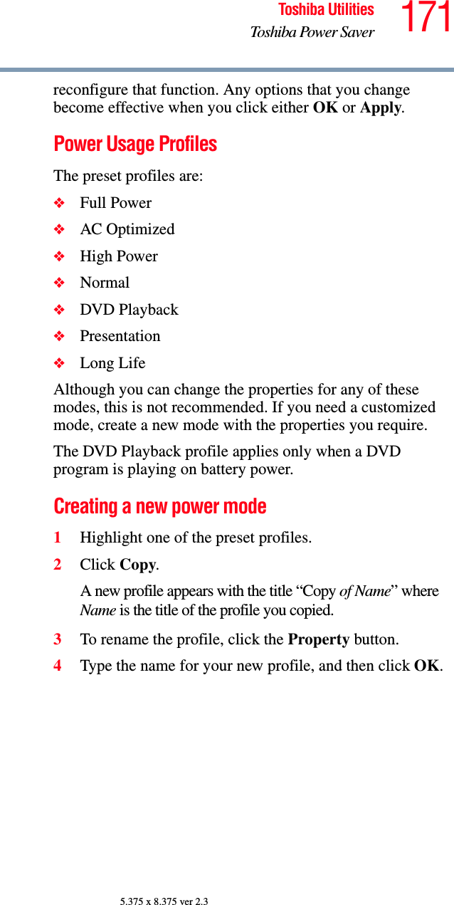 171Toshiba UtilitiesToshiba Power Saver5.375 x 8.375 ver 2.3reconfigure that function. Any options that you change become effective when you click either OK or Apply.Power Usage ProfilesThe preset profiles are:❖Full Power❖AC Optimized❖High Power❖Normal❖DVD Playback❖Presentation❖Long LifeAlthough you can change the properties for any of these modes, this is not recommended. If you need a customized mode, create a new mode with the properties you require. The DVD Playback profile applies only when a DVD program is playing on battery power.Creating a new power mode1Highlight one of the preset profiles.2Click Copy.A new profile appears with the title “Copy of Name” where Name is the title of the profile you copied.3To rename the profile, click the Property button. 4Type the name for your new profile, and then click OK.