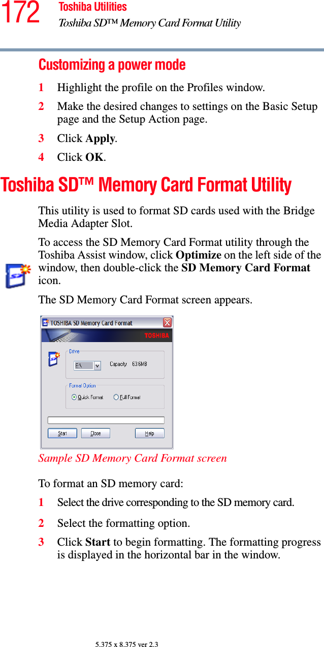 172 Toshiba UtilitiesToshiba SD™ Memory Card Format Utility5.375 x 8.375 ver 2.3Customizing a power mode1Highlight the profile on the Profiles window.2Make the desired changes to settings on the Basic Setup page and the Setup Action page.3Click Apply.4Click OK.Toshiba SD™ Memory Card Format UtilityThis utility is used to format SD cards used with the Bridge Media Adapter Slot.To access the SD Memory Card Format utility through the Toshiba Assist window, click Optimize on the left side of the window, then double-click the SD Memory Card Format icon.The SD Memory Card Format screen appears.Sample SD Memory Card Format screenTo format an SD memory card:1Select the drive corresponding to the SD memory card.2Select the formatting option.3Click Start to begin formatting. The formatting progress is displayed in the horizontal bar in the window.