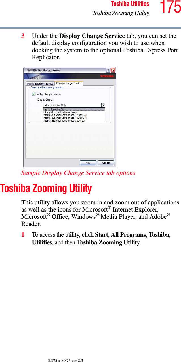 175Toshiba UtilitiesToshiba Zooming Utility5.375 x 8.375 ver 2.33Under the Display Change Service tab, you can set the default display configuration you wish to use when docking the system to the optional Toshiba Express Port Replicator.Sample Display Change Service tab optionsToshiba Zooming UtilityThis utility allows you zoom in and zoom out of applications as well as the icons for Microsoft® Internet Explorer, Microsoft® Office, Windows® Media Player, and Adobe® Reader.1To access the utility, click Start, All Programs, Toshiba, Utilities, and then Toshiba Zooming Utility.