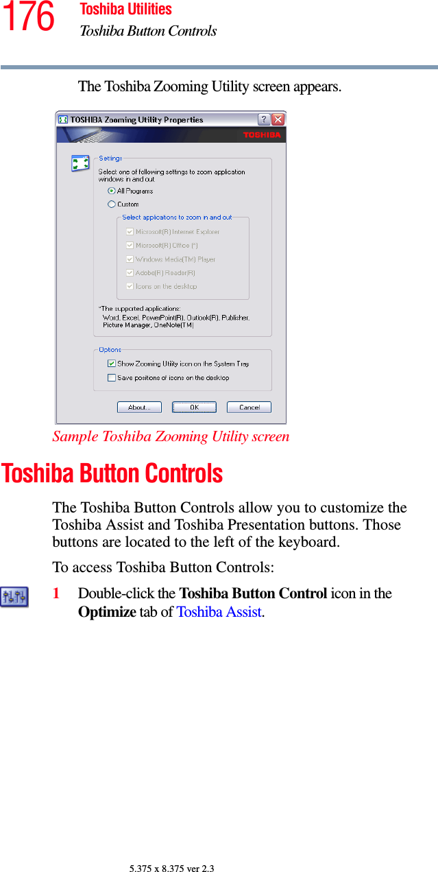 176 Toshiba UtilitiesToshiba Button Controls5.375 x 8.375 ver 2.3The Toshiba Zooming Utility screen appears.Sample Toshiba Zooming Utility screenToshiba Button ControlsThe Toshiba Button Controls allow you to customize the Toshiba Assist and Toshiba Presentation buttons. Those buttons are located to the left of the keyboard.To access Toshiba Button Controls:1Double-click the Toshiba Button Control icon in the Optimize tab of Toshiba Assist. 
