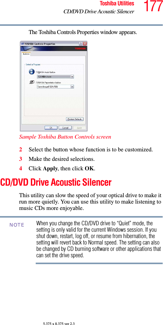177Toshiba UtilitiesCD/DVD Drive Acoustic Silencer5.375 x 8.375 ver 2.3The Toshiba Controls Properties window appears.Sample Toshiba Button Controls screen2Select the button whose function is to be customized.3Make the desired selections.4Click Apply, then click OK.CD/DVD Drive Acoustic SilencerThis utility can slow the speed of your optical drive to make it run more quietly. You can use this utility to make listening to music CDs more enjoyable.When you change the CD/DVD drive to “Quiet” mode, the setting is only valid for the current Windows session. If you shut down, restart, log off, or resume from hibernation, the setting will revert back to Normal speed. The setting can also be changed by CD burning software or other applications that can set the drive speed.NOTE
