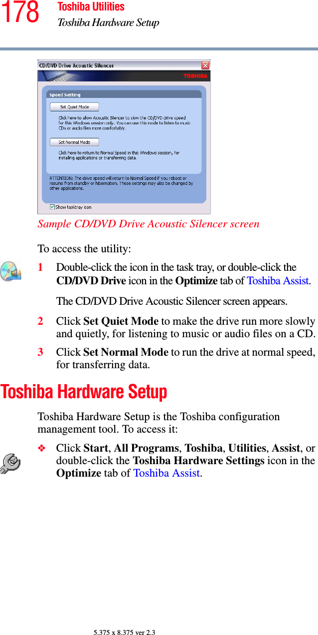 178 Toshiba UtilitiesToshiba Hardware Setup5.375 x 8.375 ver 2.3Sample CD/DVD Drive Acoustic Silencer screenTo access the utility:1Double-click the icon in the task tray, or double-click the CD/DVD Drive icon in the Optimize tab of Toshiba Assist.The CD/DVD Drive Acoustic Silencer screen appears.2Click Set Quiet Mode to make the drive run more slowly and quietly, for listening to music or audio files on a CD.3Click Set Normal Mode to run the drive at normal speed, for transferring data.Toshiba Hardware SetupToshiba Hardware Setup is the Toshiba configuration management tool. To access it:❖Click Start, All Programs, Toshiba, Utilities, Assist, or double-click the Toshiba Hardware Settings icon in the Optimize tab of Toshiba Assist. 