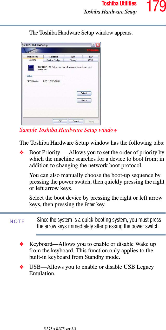 179Toshiba UtilitiesToshiba Hardware Setup5.375 x 8.375 ver 2.3The Toshiba Hardware Setup window appears.Sample Toshiba Hardware Setup windowThe Toshiba Hardware Setup window has the following tabs:❖Boot Priority — Allows you to set the order of priority by which the machine searches for a device to boot from; in addition to changing the network boot protocol.You can also manually choose the boot-up sequence by pressing the power switch, then quickly pressing the right or left arrow keys.Select the boot device by pressing the right or left arrow keys, then pressing the Enter key.Since the system is a quick-booting system, you must press the arrow keys immediately after pressing the power switch.❖Keyboard—Allows you to enable or disable Wake up from the keyboard. This function only applies to the built-in keyboard from Standby mode.❖USB—Allows you to enable or disable USB Legacy Emulation. NOTE