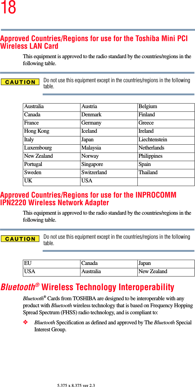 185.375 x 8.375 ver 2.3Approved Countries/Regions for use for the Toshiba Mini PCI Wireless LAN CardThis equipment is approved to the radio standard by the countries/regions in the following table.Do not use this equipment except in the countries/regions in the following table.Approved Countries/Regions for use for the INPROCOMM IPN2220 Wireless Network AdapterThis equipment is approved to the radio standard by the countries/regions in the following table.Do not use this equipment except in the countries/regions in the following table.Bluetooth® Wireless Technology InteroperabilityBluetooth® Cards from TOSHIBA are designed to be interoperable with any product with Bluetooth wireless technology that is based on Frequency Hopping Spread Spectrum (FHSS) radio technology, and is compliant to:❖Bluetooth Specification as defined and approved by The Bluetooth Special Interest Group.Australia Austria  Belgium Canada Denmark FinlandFrance Germany GreeceHong Kong Iceland IrelandItaly Japan LiechtensteinLuxembourg Malaysia NetherlandsNew Zealand Norway PhilippinesPortugal Singapore SpainSweden Switzerland ThailandUK USAEU Canada JapanUSA Australia New Zealand
