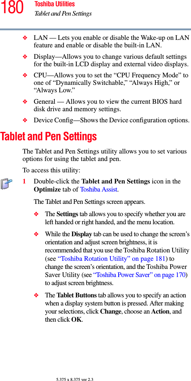180 Toshiba UtilitiesTablet and Pen Settings5.375 x 8.375 ver 2.3❖LAN — Lets you enable or disable the Wake-up on LAN feature and enable or disable the built-in LAN.❖Display—Allows you to change various default settings for the built-in LCD display and external video displays.❖CPU—Allows you to set the “CPU Frequency Mode” to one of “Dynamically Switchable,” “Always High,” or “Always Low.”❖General — Allows you to view the current BIOS hard disk drive and memory settings.❖Device Config—Shows the Device configuration options. Tablet and Pen SettingsThe Tablet and Pen Settings utility allows you to set various options for using the tablet and pen. To access this utility:1Double-click the Tablet and Pen Settings icon in the Optimize tab of Toshiba Assist.The Tablet and Pen Settings screen appears.❖The Settings tab allows you to specify whether you are left handed or right handed, and the menu location.❖While the Display tab can be used to change the screen’s orientation and adjust screen brightness, it is recommended that you use the Toshiba Rotation Utility (see “Toshiba Rotation Utility” on page 181) to change the screen’s orientation, and the Toshiba Power Saver Utility (see “Toshiba Power Saver” on page 170) to adjust screen brightness.❖The Tablet Buttons tab allows you to specify an action when a display system button is pressed. After making your selections, click Change, choose an Action, and then click OK.