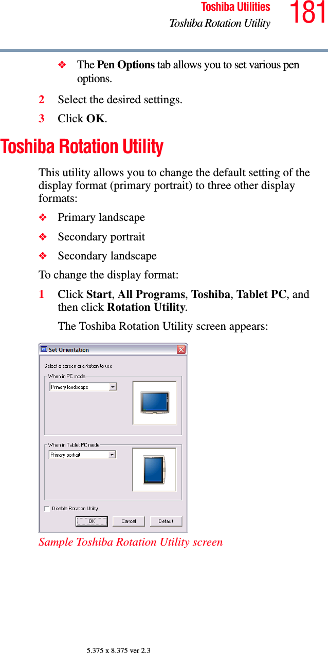 181Toshiba UtilitiesToshiba Rotation Utility5.375 x 8.375 ver 2.3❖The Pen Options tab allows you to set various pen options.2Select the desired settings.3Click OK.Toshiba Rotation UtilityThis utility allows you to change the default setting of the display format (primary portrait) to three other display formats:❖Primary landscape❖Secondary portrait❖Secondary landscapeTo change the display format:1Click Start, All Programs, Toshiba, Tablet PC, and then click Rotation Utility.The Toshiba Rotation Utility screen appears:Sample Toshiba Rotation Utility screen