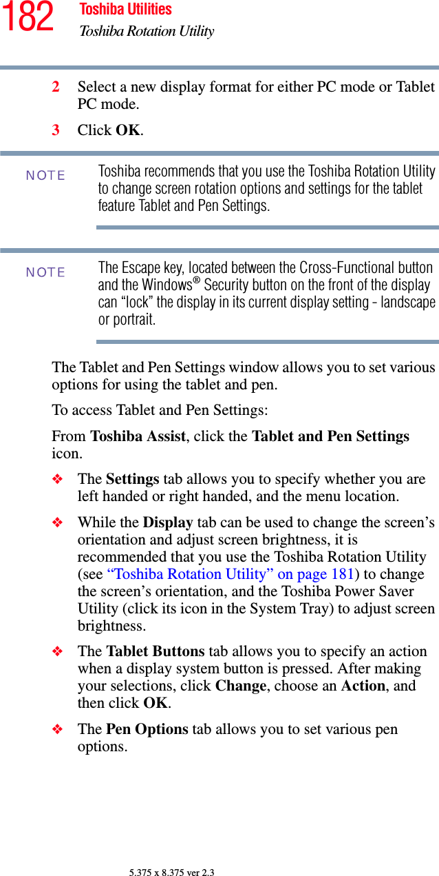 182 Toshiba UtilitiesToshiba Rotation Utility5.375 x 8.375 ver 2.32Select a new display format for either PC mode or Tablet PC mode.3Click OK.Toshiba recommends that you use the Toshiba Rotation Utility to change screen rotation options and settings for the tablet feature Tablet and Pen Settings.The Escape key, located between the Cross-Functional button and the Windows® Security button on the front of the display can “lock” the display in its current display setting - landscape or portrait. The Tablet and Pen Settings window allows you to set various options for using the tablet and pen. To access Tablet and Pen Settings:From Toshiba Assist, click the Tablet and Pen Settings icon. ❖The Settings tab allows you to specify whether you are left handed or right handed, and the menu location.❖While the Display tab can be used to change the screen’s orientation and adjust screen brightness, it is recommended that you use the Toshiba Rotation Utility (see “Toshiba Rotation Utility” on page 181) to change the screen’s orientation, and the Toshiba Power Saver Utility (click its icon in the System Tray) to adjust screen brightness.❖The Tablet Buttons tab allows you to specify an action when a display system button is pressed. After making your selections, click Change, choose an Action, and then click OK.❖The Pen Options tab allows you to set various pen options.NOTENOTE