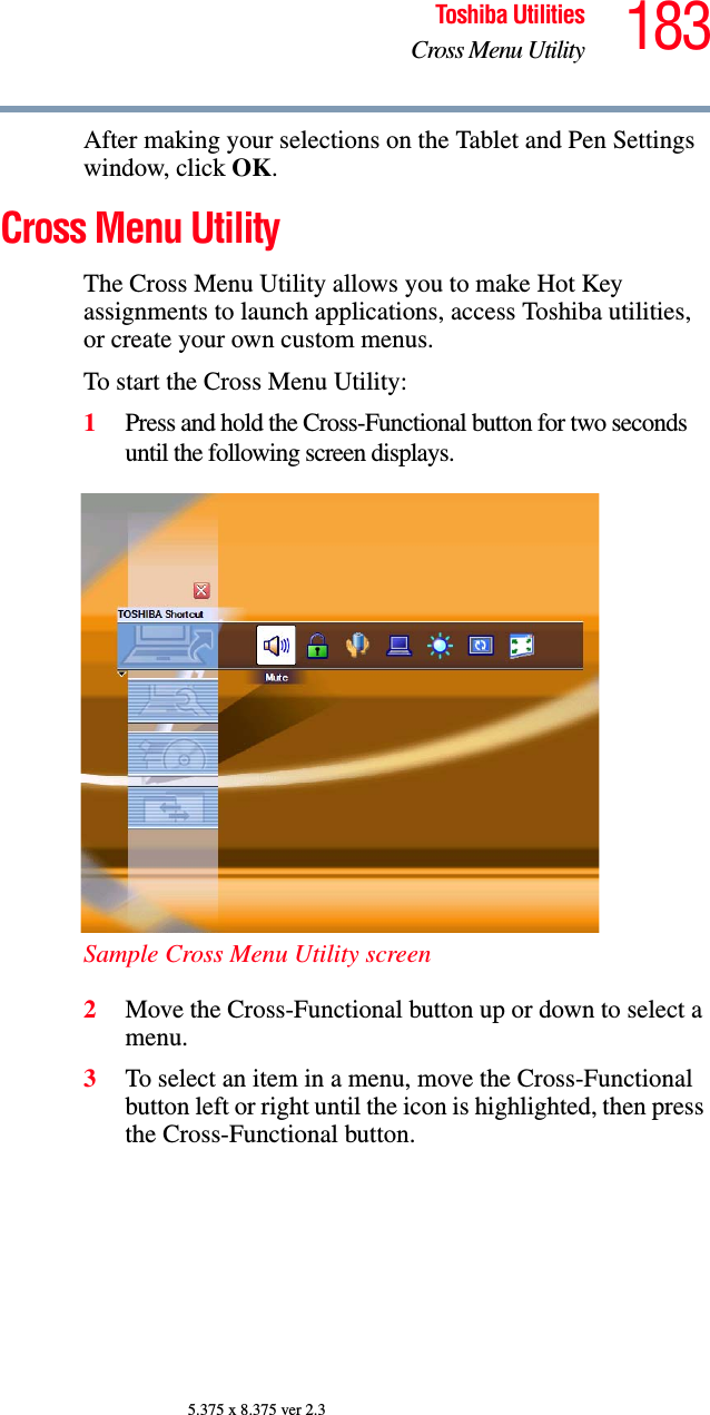 183Toshiba UtilitiesCross Menu Utility5.375 x 8.375 ver 2.3After making your selections on the Tablet and Pen Settings window, click OK.Cross Menu UtilityThe Cross Menu Utility allows you to make Hot Key assignments to launch applications, access Toshiba utilities, or create your own custom menus.To start the Cross Menu Utility:1Press and hold the Cross-Functional button for two seconds until the following screen displays.Sample Cross Menu Utility screen2Move the Cross-Functional button up or down to select a menu.3To select an item in a menu, move the Cross-Functional button left or right until the icon is highlighted, then press the Cross-Functional button.