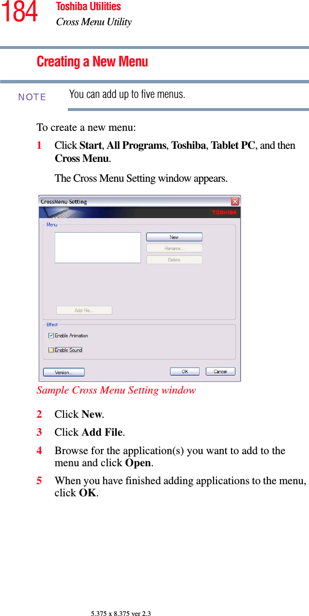 184 Toshiba UtilitiesCross Menu Utility5.375 x 8.375 ver 2.3Creating a New MenuYou can add up to five menus.To create a new menu:1Click Start, All Programs, Toshiba, Tablet PC, and then Cross Menu.The Cross Menu Setting window appears.Sample Cross Menu Setting window2Click New.3Click Add File.4Browse for the application(s) you want to add to the menu and click Open.5When you have finished adding applications to the menu, click OK.NOTE