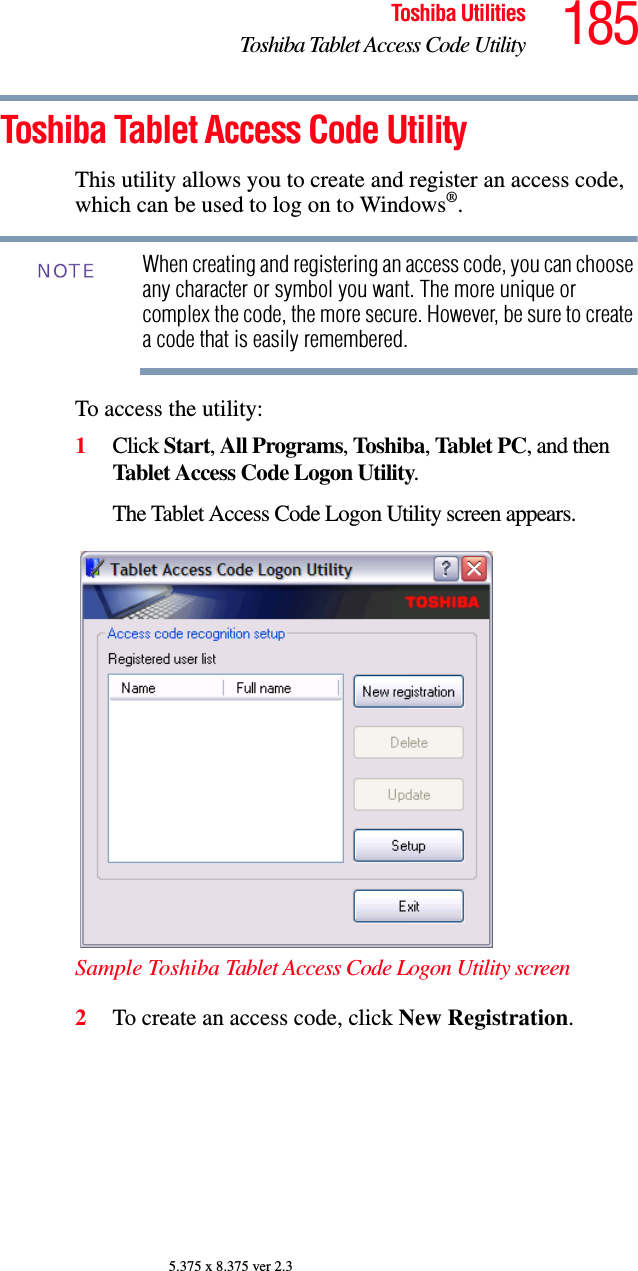 185Toshiba UtilitiesToshiba Tablet Access Code Utility5.375 x 8.375 ver 2.3Toshiba Tablet Access Code UtilityThis utility allows you to create and register an access code, which can be used to log on to Windows®.When creating and registering an access code, you can choose any character or symbol you want. The more unique or complex the code, the more secure. However, be sure to create a code that is easily remembered.To access the utility:1Click Start, All Programs, Toshiba, Tablet PC, and then Tablet Access Code Logon Utility.The Tablet Access Code Logon Utility screen appears.Sample Toshiba Tablet Access Code Logon Utility screen2To create an access code, click New Registration.NOTE