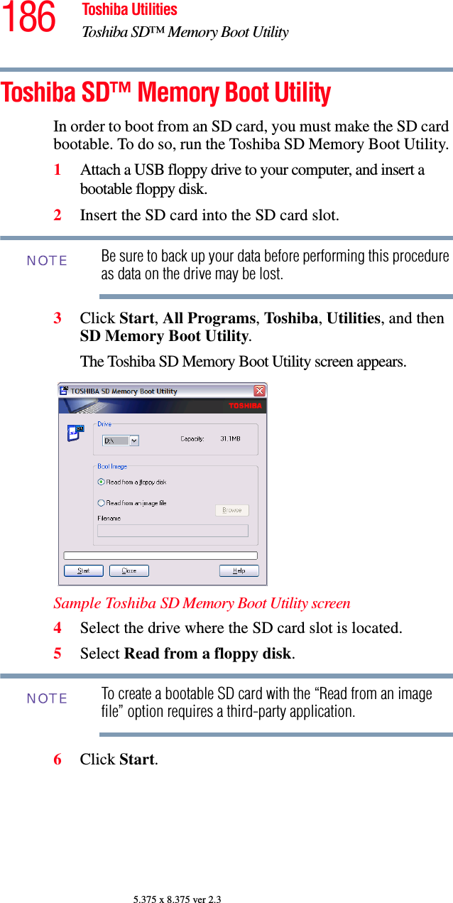 186 Toshiba UtilitiesToshiba SD™ Memory Boot Utility5.375 x 8.375 ver 2.3Toshiba SD™ Memory Boot UtilityIn order to boot from an SD card, you must make the SD card bootable. To do so, run the Toshiba SD Memory Boot Utility. 1Attach a USB floppy drive to your computer, and insert a bootable floppy disk. 2Insert the SD card into the SD card slot.Be sure to back up your data before performing this procedure as data on the drive may be lost.3Click Start, All Programs, Toshiba, Utilities, and then SD Memory Boot Utility. The Toshiba SD Memory Boot Utility screen appears.Sample Toshiba SD Memory Boot Utility screen4Select the drive where the SD card slot is located. 5Select Read from a floppy disk.To create a bootable SD card with the “Read from an image file” option requires a third-party application.6Click Start.NOTENOTE